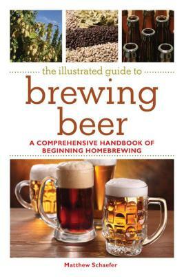 The Illustrated Guide to Brewing Beer: A Comprehensive Handboook of Beginning Home Brewing by Matthew Schaefer