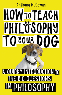 How to Teach Philosophy to Your Dog: A Quirky Introduction to the Big Questions in Philosophy by Anthony McGowan