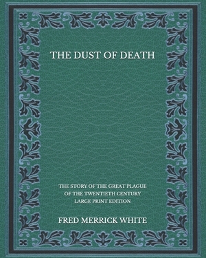 The Dust of Death: The Story of the Great Plague of the Twentieth Century - Large Print Edition by Fred Merrick White