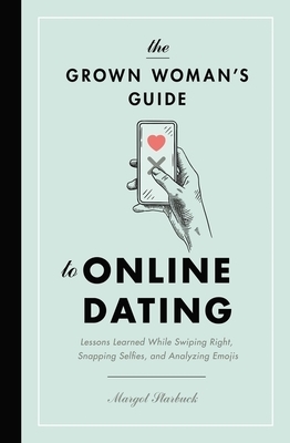 The Grown Woman's Guide to Online Dating: Lessons Learned While Swiping Right, Snapping Selfies, and Analyzing Emojis by Margot Starbuck