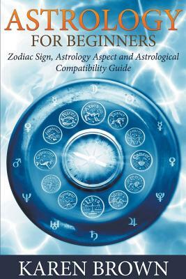 Astrology For Beginners: Zodiac Sign, Astrology Aspect and Astrological Compatibility Guide by Karen Brown