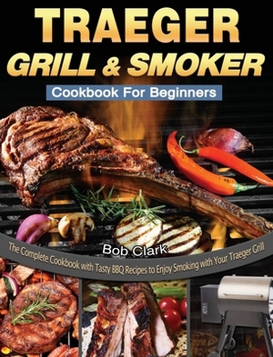 Traeger Grill & Smoker Cookbook For Beginners: The Complete Cookbook with Tasty BBQ Recipes to Enjoy Smoking with Your Traeger Grill by Bob Clark