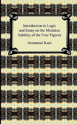Kant's Introduction to Logic and Essay on the Mistaken Subtlety of the Four Figures by Immanuel Kant