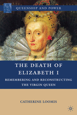 The Death of Elizabeth I: Remembering and Reconstructing the Virgin Queen by Catherine Loomis