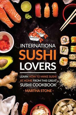 International Sushi Lovers: Learn How to Make Sushi at Home from This Great Sushi Cookbook by Martha Stone