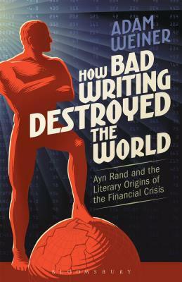 How Bad Writing Destroyed the World: Ayn Rand and the Literary Origins of the Financial Crisis by Adam Weiner