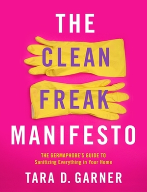 The Clean Freak Manifesto: The Germaphobe's Guide to Sanitizing Everything in Your Home by Tara D. Garner
