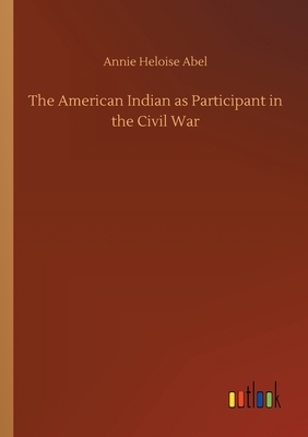The American Indian as Participant in the Civil War by Annie Heloise Abel