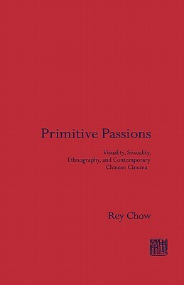 Primitive Passions: Visuality, Sexuality, Ethnography, and Contemporary Chinese Cinema by Rey Chow