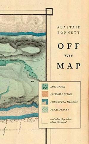 Off the Map: Lost Space, Feral Places and Invisible Cities and What They Tell Us about the World by Alastair Bonnett