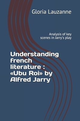 Understanding french literature: Ubu Roi by Alfred Jarry: Analysis of key scenes in Jarry's play by Gloria Lauzanne