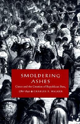 Smoldering Ashes: Cuzco and the Creation of Republican Peru, 1780-1840 by Charles F. Walker