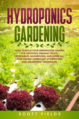 Hydroponics Gardening: How to Build Your Greenhouse Garden for Growing Organic Fruits, Vegetables, Mushrooms, and Herbs All Year Round. Learn by Scott Fields