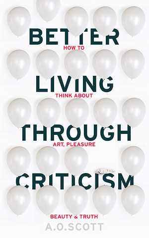 Better Living Through Criticism: How to Think about Art, Pleasure, Beauty and Truth by A.O. Scott