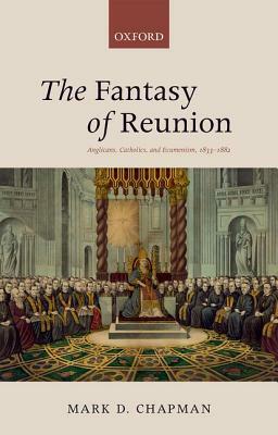 The Fantasy of Reunion: Anglicans, Catholics, and Ecumenism, 1833-1882 by Mark Chapman