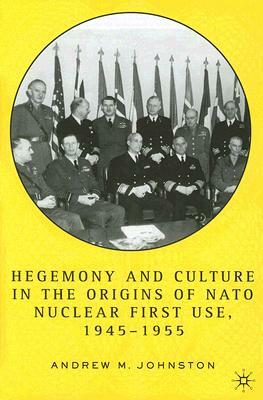 Hegemony and Culture in the Origins of NATO Nuclear First Use, 1945-1955 by A. Johnston