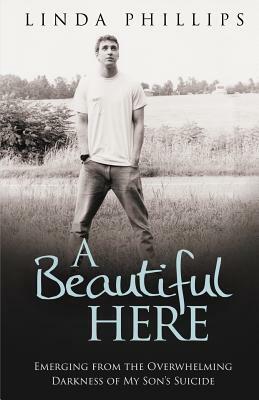 A Beautiful Here: Emerging from the Overwhelming Darkness of My Son's Suicide by Linda Phillips