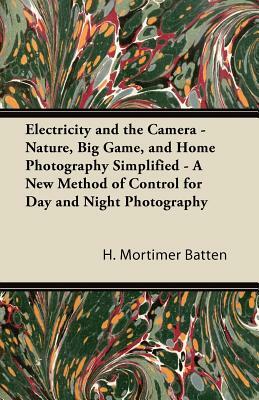 Electricity and the Camera - Nature, Big Game, and Home Photography Simplified - A New Method of Control for Day and Night Photography by H. Mortimer Batten