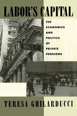 Labor's Capital: The Economics and Politics of Private Pensions by Theresa Ghilarducci, Teresa Ghilarducci