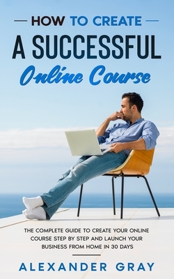 How to Create an Online Course: The Complete Guide to Creating an Online Course. A Step by Step Handbook to Launch your Home Business in 30 Days. by Alexander Gray