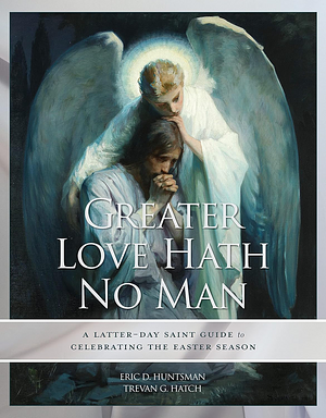 Greater Love Hath No Man: A Latter-day Saint Guide to Celebrating the Easter Season by Trevan G. Hatch, Eric D. Huntsman