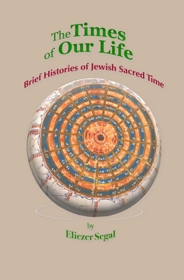 The Times of Our Life: Brief Histories of Jewish Sacred Time by Eliezer Segal