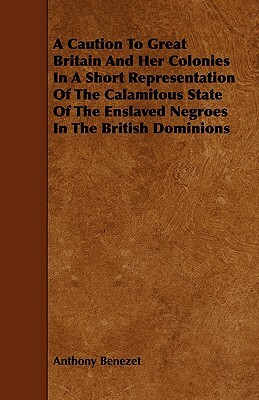 A Caution to Great Britain and Her Colonies in a Short Representation of the Calamitous State of the Enslaved Negroes in the British Dominions by Anthony Benezet