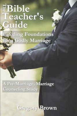The Bible Teacher's Guide: Building Foundations for a Godly Marriage: A Pre-Marriage, Marriage Counseling Study by Gregory Brown