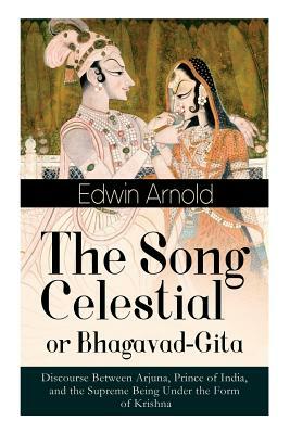 The Song Celestial or Bhagavad-Gita: Discourse Between Arjuna, Prince of India, and the Supreme Being Under the Form of Krishna: One of the Great Reli by Edwin Arnold