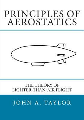 Principles of Aerostatics: The Theory of Lighter-Than-Air Flight by John a. Taylor