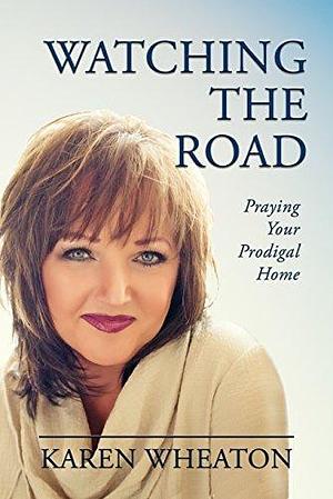 Watching The Road: Praying Your Prodigal Home by Karen Wheaton, Karen Wheaton