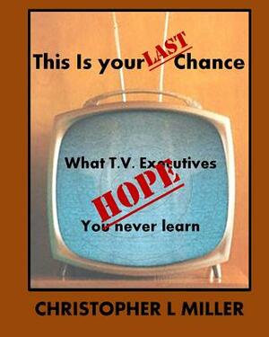 This is Your LAST Chance: What T.V. Executives HOPE You Never Learn by Christopher L. Miller