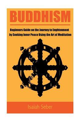 Buddhism: Beginners Guide on the Journey to Enlightenment by Seeking Inner Peace Using the Art of Meditation by Isaiah Seber