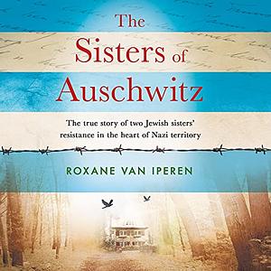 The Sisters of Auschwitz: The True Story of Two Jewish Sisters' Resistance in the Heart of Nazi Territory by Roxane Van Iperen