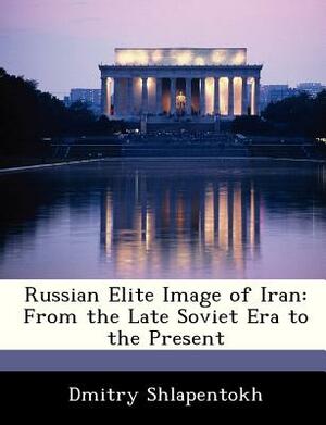 Russian Elite Image of Iran: From the Late Soviet Era to the Present by Dmitry Shlapentokh