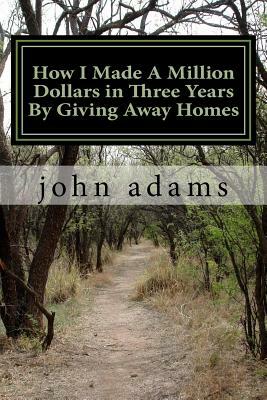 How I Made A Million Dollars in Three Years By Giving Away Homes by John W. Adams
