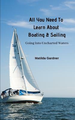 All You Need To Learn About Boating & Sailing: Going Into Uncharted Waters by Matilda Gardner