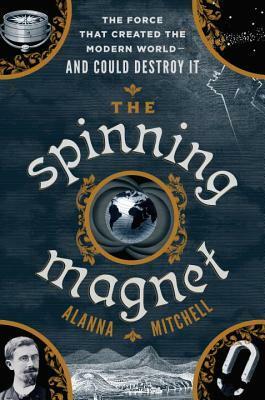 The Spinning Magnet: The Electromagnetic Force That Created the Modern World--And Could Destroy It by Alanna Mitchell