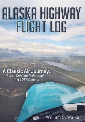 Alaska Highway Flight Log: A Classic Air Journey: South Carolina to Fairbanks in a 1956 Cessna by William S. Walker