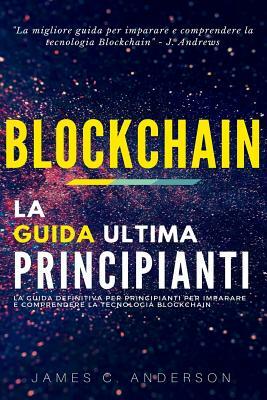 Blockchain: La Guida Definitiva per Principianti per Imparare e Comprendere la Tecnologia Blockchain by James C. Anderson