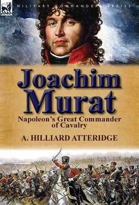 Joachim Murat: Napoleon's Great Commander of Cavalry by A. Hilliard Atteridge