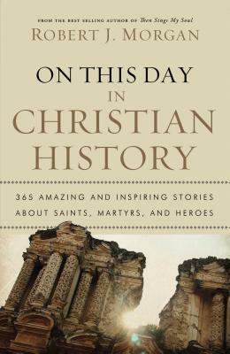 On This Day in Christian History: 365 Amazing and Inspiring Stories about Saints, Martyrs and Heroes by Robert J. Morgan