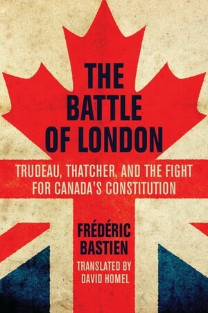 The Battle of London: Trudeau, Thatcher, and the Fight for Canada's Constitution by Frédéric Bastien, David Homel