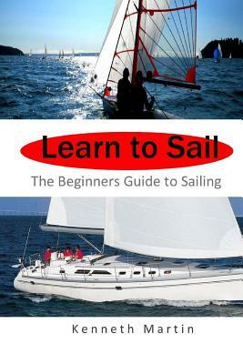 Learn to Sail: The Beginners Guide to Sailing by Kenneth Martin