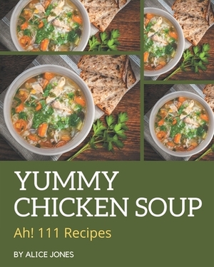 Ah! 111 Yummy Chicken Soup Recipes: Yummy Chicken Soup Cookbook - All The Best Recipes You Need are Here! by Alice Jones