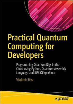 Practical Quantum Computing for Developers: Programming Quantum Rigs in the Cloud using Python, Quantum Assembly Language and IBM QExperience by Vladimir Silva