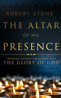 The Altar of His Presence: Inspiring Intimate Encounters with the Glory of God by Robert Stone