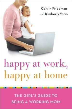 Happy at Work, Happy at Home: The Girl's Guide to Being a Working Mom by Caitlin Friedman, Kimberly Yorio