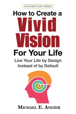 How to Create a Vivid Vision For Your Life: Live Your Life by Design Instead of by Default by Michael E. Angier