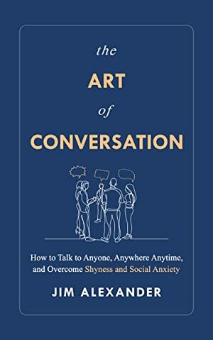 The Art of Conversation: How to Talk to Anyone, Anywhere, Anytime, and Overcome Shyness and Social Anxiety by Jim Alexander